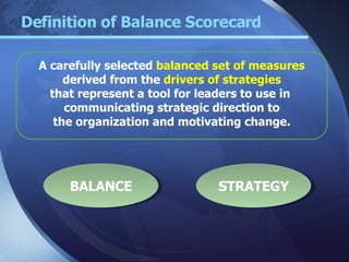 Definition of Balance Scorecard A carefully selected  balanced set of measures derived from the  drivers of strategies that represent a tool for leaders to use in  communicating strategic direction to the organization and motivating change.  BALANCE STRATEGY 