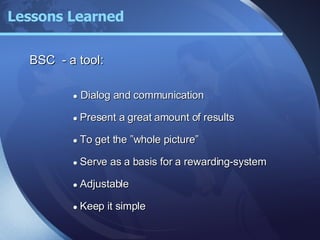 BSC  - a tool: ●   Dialog and communication ●   Present a great amount of results ●   To get the ”whole picture” ●   Serve as a basis for a rewarding-system ●   Adjustable ●   Keep it simple Lessons Learned 