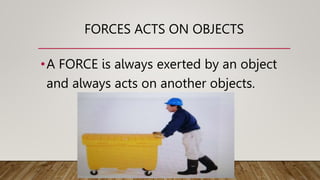 FORCES ACTS ON OBJECTS
•A FORCE is always exerted by an object
and always acts on another objects.
 