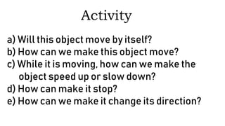 a) Will this object move by itself?
b) How can we make this object move?
c) While it is moving, how can we make the
object speed up or slow down?
d) How can make it stop?
e) How can we make it change its direction?
Activity
 