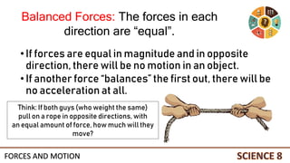 •If forces are equal in magnitude and in opposite
direction, there will be no motion in an object.
•If another force “balances” the first out, there will be
no acceleration at all.
Think: If both guys (who weight the same)
pull on a rope in opposite directions, with
an equal amount of force, how much will they
move?
Balanced Forces: The forces in each
direction are “equal”.
FORCES AND MOTION
 