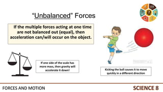 If the multiple forces acting at one time
are not balanced out (equal), then
acceleration can/will occur on the object.
Kicking the ball causes it to move
quickly in a different direction
If one side of the scale has
more mass, then gravity will
accelerate it down!
“Unbalanced” Forces
FORCES AND MOTION
 