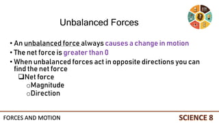 • An unbalanced force always causes a change in motion
• The net force is greater than 0
• When unbalanced forces act in opposite directions you can
find the net force
Net force
oMagnitude
oDirection
Unbalanced Forces
FORCES AND MOTION
 