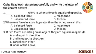 Quiz: Read each statement carefully and write the letter of
the correct answer.
1. ______________ refers to when a force is equal and opposite.
A. balanced force C. magnitude
B. unbalanced force D. friction
2.When one force in a pair is greater than the other, we call this:
A. balanced force C. magnitude
B. unbalanced force D. friction
3. If two forces are acting on an object they are equal in magnitude
A. and equal in direction
B. and in opposite direction
C. cancel each other
D. none of the above
FORCES AND MOTION
 