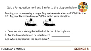 Quiz : For question no 4 and 5 refer to the diagram below
Two tugboats are moving a barge. Tugboat A exerts a force of 3000N to the
left. Tugboat B exerts a force of 5000N in the same direction.
a. Draw arrows showing the individual forces of the tugboats.
b. Are the forces balanced or unbalanced? ______________
c. In what direction will the barge move? ________________
FORCES AND MOTION
 