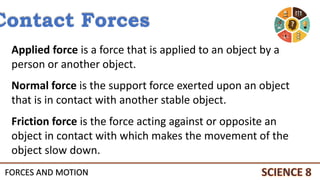 FORCES AND MOTION
Contact Forces
Applied force is a force that is applied to an object by a
person or another object.
Normal force is the support force exerted upon an object
that is in contact with another stable object.
Friction force is the force acting against or opposite an
object in contact with which makes the movement of the
object slow down.
 