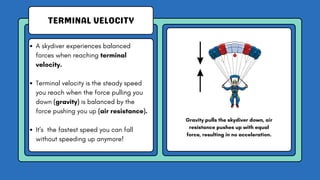 TERMINAL VELOCITY
A skydiver experiences balanced
forces when reaching terminal
velocity.
Terminal velocity is the steady speed
you reach when the force pulling you
down (gravity) is balanced by the
force pushing you up (air resistance).
It's the fastest speed you can fall
without speeding up anymore!
Gravity pulls the skydiver down, air
resistance pushes up with equal
force, resulting in no acceleration.
 