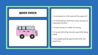 QUICK CHECK
1. A car parked on a flat road with the engine off.
2. A child pushing a stationary swing, causing it to
move back and forth.
3. A book resting on a table, not moving.
4. A soccer ball rolling towards a goal after being
kicked.
5. Two people pushing against each other with
equal force.
 