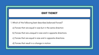 EXIT TICKET
1. Which of the following best describes balanced forces?
a) Forces that are equal in size but in the same direction
b) Forces that are unequal in size and in opposite directions
c) Forces that are equal in size and in opposite directions
d) Forces that result in a change in motion
 