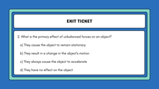 EXIT TICKET
2. What is the primary effect of unbalanced forces on an object?
a) They cause the object to remain stationary
b) They result in a change in the object's motion
c) They always cause the object to accelerate
d) They have no effect on the object
 