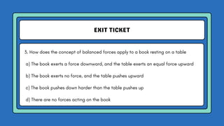 EXIT TICKET
3. How does the concept of balanced forces apply to a book resting on a table
a) The book exerts a force downward, and the table exerts an equal force upward
b) The book exerts no force, and the table pushes upward
c) The book pushes down harder than the table pushes up
d) There are no forces acting on the book
 
