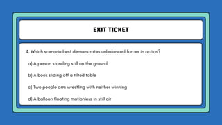 EXIT TICKET
4. Which scenario best demonstrates unbalanced forces in action?
a) A person standing still on the ground
b) A book sliding off a tilted table
c) Two people arm wrestling with neither winning
d) A balloon floating motionless in still air
 