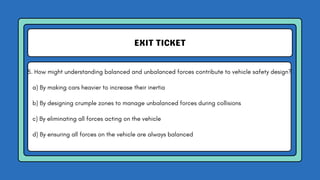 EXIT TICKET
5. How might understanding balanced and unbalanced forces contribute to vehicle safety design?
a) By making cars heavier to increase their inertia
b) By designing crumple zones to manage unbalanced forces during collisions
c) By eliminating all forces acting on the vehicle
d) By ensuring all forces on the vehicle are always balanced
 