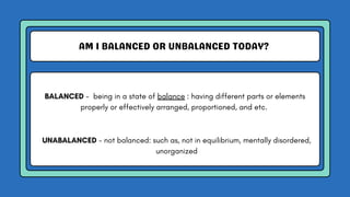 AM I BALANCED OR UNBALANCED TODAY?
BALANCED - being in a state of balance : having different parts or elements
properly or effectively arranged, proportioned, and etc.
UNABALANCED - not balanced: such as, not in equilibrium, mentally disordered,
unorganized
 
