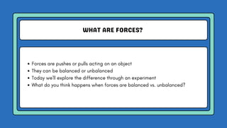 WHAT ARE FORCES?
Forces are pushes or pulls acting on an object
They can be balanced or unbalanced
Today we'll explore the difference through an experiment
What do you think happens when forces are balanced vs. unbalanced?
 