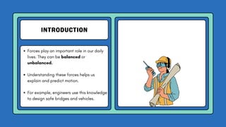 INTRODUCTION
Forces play an important role in our daily
lives. They can be balanced or
unbalanced.
Understanding these forces helps us
explain and predict motion.
For example, engineers use this knowledge
to design safe bridges and vehicles.
 