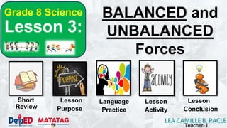 BALANCED and
UNBALANCED
Forces
Short Lesson
Purpose
Review
Language
Practice
Lesson
Activity
Lesson
Conclusion
Grade 8 Science
Lesson 3:
Teacher- I
 