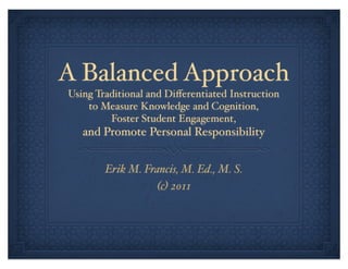 A Balanced Approach
Using Traditional and Diﬀerentiated Instruction
    to Measure Knowledge and Cognition,
         Foster Student Engagement,
   and Promote Personal Responsibility


        Erik M. Francis, M. Ed., M. S.
                  (c) 2011
 