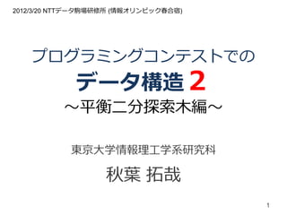 2012/3/20 NTTデータ駒場研修所 (情報オリンピック春合宿)




   プログラミングコンテストでの
             データ構造２
          ～平衡二分探索木編～

            東京大学情報理工学系研究科

                   秋葉 拓哉
                                      1
 