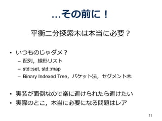 …その前に！
      平衡二分探索木は本当に必要？

• いつものじゃダメ？
 – 配列，線形リスト
 – std::set, std::map
 – Binary Indexed Tree，バケット法，セグメント木


• 実装が面倒なので楽に避けられたら避けたい
• 実際のとこ，本当に必要になる問題はレア

                                      11
 