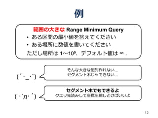 例
      範囲の大きな Range Minimum Query
    • ある区間の最小値を答えてください
    • ある場所に数値を書いてください
    ただし場所は 1～109．デフォルト値は ∞ ．


               そんな大きな配列作れない…
               セグメント木じゃできない…
(´･_･`)

               セグメント木でもできるよ
( ･`д･´)    クエリ先読みして座標圧縮しとけばいいよ



                                   12
 