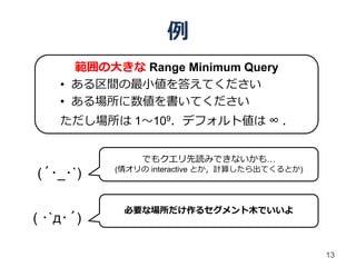 例
      範囲の大きな Range Minimum Query
    • ある区間の最小値を答えてください
    • ある場所に数値を書いてください
    ただし場所は 1～109．デフォルト値は ∞ ．


               でもクエリ先読みできないかも…
           (情オリの interactive とか，計算したら出てくるとか)
(´･_･`)

            必要な場所だけ作るセグメント木でいいよ
( ･`д･´)

                                               13
 
