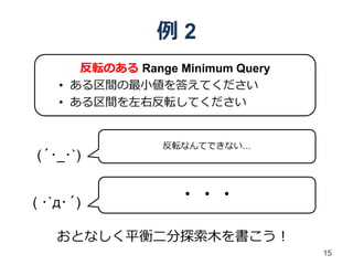 例2
       反転のある Range Minimum Query
    • ある区間の最小値を答えてください
    • ある区間を左右反転してください


                 反転なんてできない…
(´･_･`)


( ･`д･´)           ・・・

    おとなしく平衡二分探索木を書こう！
                                   15
 