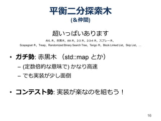 平衡二分探索木
                                     (＆仲間)

                        超いっぱいあります
                    AVL 木，赤黒木，AA 木，2-3 木，2-3-4 木，スプレー木，
  Scapegoat 木，Treap，Randomized Binary Search Tree，Tango 木，Block Linked List，Skip List，…



• ガチ勢: 赤黒木 （std::map とか）
 – (定数倍的な意味で) かなり高速
 – でも実装が少し面倒


• コンテスト勢: 実装が楽なのを組もう！


                                                                                          16
 