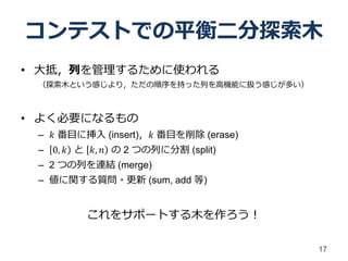 コンテストでの平衡二分探索木
• 大抵，列を管理するために使われる
 （探索木という感じより，ただの順序を持った列を高機能に扱う感じが多い）



• よく必要になるもの
 – 𝑘 番目に挿入 (insert)，𝑘 番目を削除 (erase)
 – 0, 𝑘 と 𝑘, 𝑛 の 2 つの列に分割 (split)
 – 2 つの列を連結 (merge)
 – 値に関する質問・更新 (sum, add 等)


         これをサポートする木を作ろう！

                                       17
 