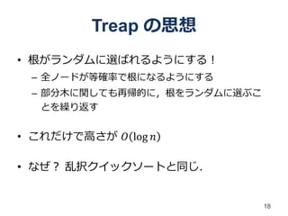 Treap の思想
• 根がランダムに選ばれるようにする！
 – 全ノードが等確率で根になるようにする
 – 部分木に関しても再帰的に，根をランダムに選ぶこ
   とを繰り返す


• これだけで高さが 𝑂 log 𝑛

• なぜ？ 乱択クイックソートと同じ．


                             18
 