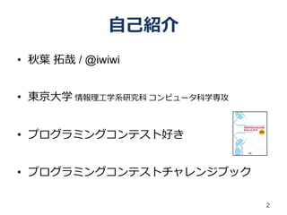 自己紹介
• 秋葉 拓哉 / @iwiwi


• 東京大学 情報理工学系研究科 コンピュータ科学専攻


• プログラミングコンテスト好き


• プログラミングコンテストチャレンジブック

                              2
 