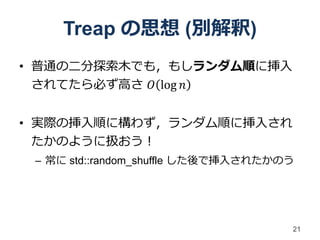 Treap の思想 (別解釈)
• 普通の二分探索木でも，もしランダム順に挿入
  されてたら必ず高さ 𝑂 log 𝑛


• 実際の挿入順に構わず，ランダム順に挿入され
  たかのように扱おう！
 – 常に std::random_shuffle した後で挿入されたかのう




                                     21
 