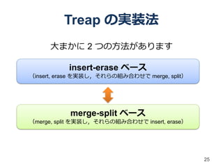 Treap の実装法
     大まかに 2 つの方法があります

           insert-erase ベース
（insert, erase を実装し，それらの組み合わせで merge, split）




           merge-split ベース
（merge, split を実装し，それらの組み合わせで insert, erase）




                                               25
 