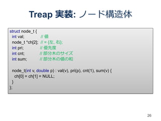 Treap 実装: ノード構造体
struct node_t {
 int val;          // 値
 node_t *ch[2];    // = {左, 右};
 int pri;         // 優先度
 int cnt;         // 部分木のサイズ
 int sum;         // 部分木の値の和

  node_t(int v, double p) : val(v), pri(p), cnt(1), sum(v) {
    ch[0] = ch[1] = NULL;
  }
};




                                                               26
 