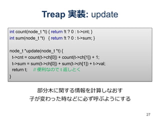 Treap 実装: update
int count(node_t *t) { return !t ? 0 : t->cnt; }
int sum(node_t *t) { return !t ? 0 : t->sum; }

node_t *update(node_t *t) {
 t->cnt = count(t->ch[0]) + count(t->ch[1]) + 1;
 t->sum = sum(t->ch[0]) + sum(t->ch[1]) + t->val;
 return t; // 便利なので t 返しとく
}


               部分木に関する情報を計算しなおす
           子が変わった時などに必ず呼ぶようにする

                                                    27
 