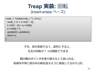 Treap 実装: 回転
                       (insert-erase ベース)
node_t *rotate(node_t *t, int b) {
  node_t *s = t->ch[1 - b];
  t->ch[1 - b] = s->ch[b];
  s->ch[b] = t;
  update(t); update(s);
  return s;
}


                 子を，別の変数でなく，配列にすると，
                     左右の回転が 1 つの関数でできる

             親の親のポインタを張り替えなくて良いのは，
       各操作が常に部分木の根を返すように実装してるから (次)
                                            31
 