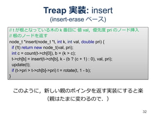 Treap 実装: insert
                   (insert-erase ベース)
// t が根となっている木の k 番目に 値 val，優先度 pri のノード挿入
// 根のノードを返す
node_t *insert(node_t *t, int k, int val, double pri) {
  if (!t) return new node_t(val, pri);
  int c = count(t->ch[0]), b = (k > c);
  t->ch[b] = insert(t->ch[b], k - (b ? (c + 1) : 0), val, pri);
  update(t);
  if (t->pri > t->ch[b]->pri) t = rotate(t, 1 - b);
}


 このように，新しい親のポインタを返す実装にすると楽
                （親はたまに変わるので．）

                                                                  32
 