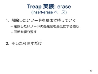 Treap 実装: erase
        (insert-erase ベース)

1. 削除したいノードを葉まで持っていく
 – 削除したいノードの優先度を最低にする感じ
 – 回転を繰り返す


2. そしたら消すだけ




                             33
 