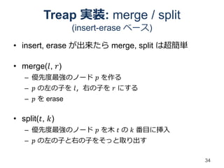Treap 実装: merge / split
                 (insert-erase ベース)

• insert, erase が出来たら merge, split は超簡単

• merge(𝑙, 𝑟)
   – 優先度最強のノード 𝑝 を作る
   – 𝑝 の左の子を 𝑙，右の子を 𝑟 にする
   – 𝑝 を erase

• split(𝑡, 𝑘)
   – 優先度最強のノード 𝑝 を木 𝑡 の 𝑘 番目に挿入
   – 𝑝 の左の子と右の子をそっと取り出す

                                          34
 