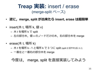 Treap 実装: insert / erase
                 (merge-split ベース)
• 逆に，merge, split が出来たら insert, erase は超簡単

• insert(木 t, 場所 k, 値 v)
   – 木 t を場所 k で split
   – 左の部分木，値 v のノードだけの木，右の部分木を merge

• erase(木 t, 場所 k)
   – 木 t を場所 k - 1 と場所 k で 3 つに split (split 2 回やればいい)
   – 一番左と一番右の部分木を merge


   今度は， merge, split を直接実装してみよう

                                                         35
 