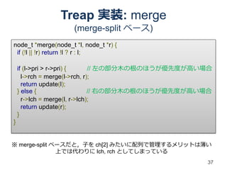 Treap 実装: merge
                     (merge-split ベース)
node_t *merge(node_t *l, node_t *r) {
 if (!l || !r) return !l ? r : l;

    if (l->pri > r->pri) {     // 左の部分木の根のほうが優先度が高い場合
      l->rch = merge(l->rch, r);
      return update(l);
    } else {                   // 右の部分木の根のほうが優先度が高い場合
      r->lch = merge(l, r->lch);
      return update(r);
    }
}


※ merge-split ベースだと，子を ch[2] みたいに配列で管理するメリットは薄い
               上では代わりに lch, rch としてしまっている
                                                   37
 