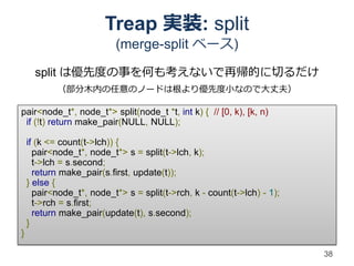 Treap 実装: split
                           (merge-split ベース)

      split は優先度の事を何も考えないで再帰的に切るだけ
            （部分木内の任意のノードは根より優先度小なので大丈夫）

pair<node_t*, node_t*> split(node_t *t, int k) { // [0, k), [k, n)
 if (!t) return make_pair(NULL, NULL);

    if (k <= count(t->lch)) {
      pair<node_t*, node_t*> s = split(t->lch, k);
      t->lch = s.second;
      return make_pair(s.first, update(t));
    } else {
      pair<node_t*, node_t*> s = split(t->rch, k - count(t->lch) - 1);
      t->rch = s.first;
      return make_pair(update(t), s.second);
    }
}

                                                                         38
 