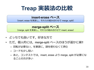 Treap 実装法の比較
                insert-erase ベース
     （insert, erase を実装し，それらの組み合わせで merge, split）


                merge-split ベース
     （merge, split を実装し，それらの組み合わせで insert, erase）


• どっちでも良いです，好きな方で
• ただ，個人的には，merge-split ベースのほうが遥かに楽!!
  – 回転が必要ない，を筆頭に，頭を使わなくて済む
  – コードも少し短い
  – あと，コンテストでは，insert, erase より merge, split が必要にな
    ることの方が多い


                                                    39
 