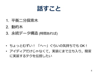 話すこと
1. 平衡二分探索木
2. 動的木
3. 永続データ構造 (時間あれば)


• ちょっとむずい！ 「へ～」ぐらいの気持ちでも OK！
• アイディアだけじゃなくて，実装にまで立ち入り，簡潔
  に実装するテクを伝授したい



                               4
 