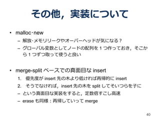 その他，実装について
• malloc･new
  – 解放･メモリリークやオーバーヘッドが気になる？
  – グローバル変数としてノードの配列を 1 つ作っておき，そこか
    ら 1 つずつ取って使うと良い


• merge-split ベースでの真面目な insert
  1. 優先度が insert 先の木より低ければ再帰的に insert
  2. そうでなければ，insert 先の木を split してそいつらを子に
  – という真面目な実装をすると，定数倍すこし高速
  – erase も同様：再帰していって merge

                                           40
 