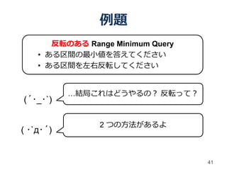 例題
       反転のある Range Minimum Query
    • ある区間の最小値を答えてください
    • ある区間を左右反転してください


           …結局これはどうやるの？ 反転って？
(´･_･`)

                2 つの方法があるよ
( ･`д･´)


                                   41
 