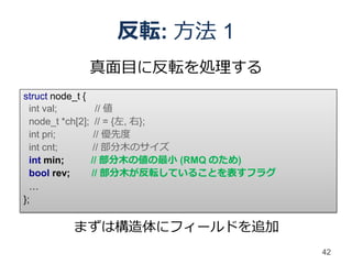 反転: 方法 1
         真面目に反転を処理する
struct node_t {
  int val;        // 値
  node_t *ch[2]; // = {左, 右};
  int pri;       // 優先度
  int cnt;       // 部分木のサイズ
  int min;      // 部分木の値の最小 (RMQ のため)
  bool rev;     // 部分木が反転していることを表すフラグ
  …
};

       まずは構造体にフィールドを追加
                                        42
 