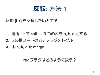 反転: 方法 1
区間 [l, r) を反転したいとする


1. 場所 l, r で split → 3 つの木を a, b, c とする
2. b の根ノードの rev フラグをトグル
3. 木 a, b, c を merge


         rev フラグはどのように扱う？

                                          43
 
