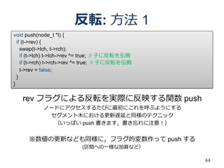 反転: 方法 1
void push(node_t *t) {
  if (t->rev) {
• rev フラグの扱い
    swap(t->lch, t->rch);
    if (t->lch) t->lch->rev ^= true; // 子に反転を伝搬
    if (t->rch) t->rch->rev ^= true; // 子に反転を伝搬
    t->rev = false;
  }
}

   rev フラグによる反転を実際に反映する関数 push
           ノードにアクセスするたびに最初にこれを呼ぶようにする
            セグメント木における更新遅延と同様のテクニック
             （いっぱい push 書きます，書き忘れに注意！）


      ※数値の更新なども同様に，フラグ的変数作って push する
                           (区間への一様な加算など）

                                                  44
 