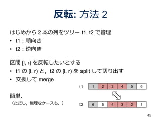 反転: 方法 2
はじめから 2 本の列をツリー t1, t2 で管理
• t1：順向き
• t2：逆向き

区間 [l, r) を反転したいとする
• t1 の [l, r) と，t2 の [l, r) を split して切り出す
• 交換して merge
                         t1   1   2   3   4   5   6

簡単．
（ただし，無理なケースも．）           t2   6   5   4   3   2   1


                                                      45
 